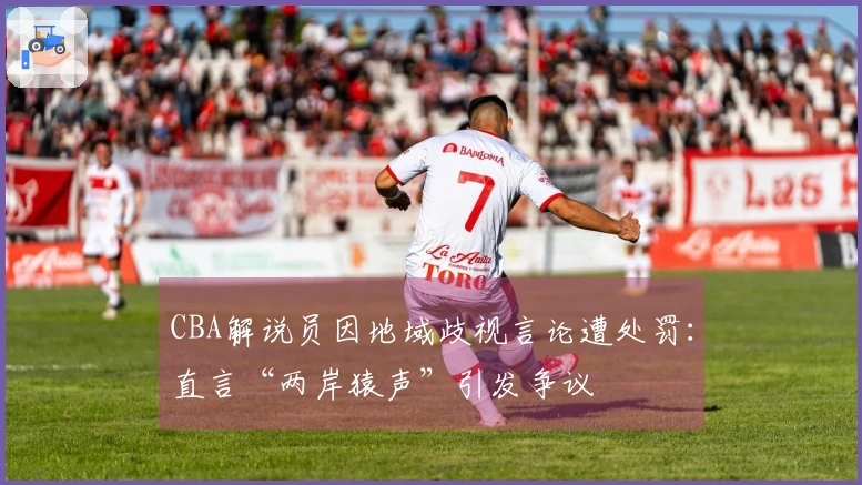 CBA解说员因地域歧视言论遭处罚：直言“两岸猿声”引发争议