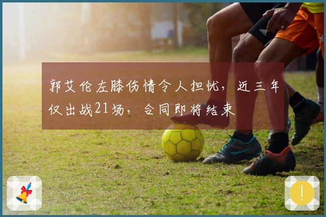 郭艾伦左膝伤情令人担忧，近三年仅出战21场，合同即将结束