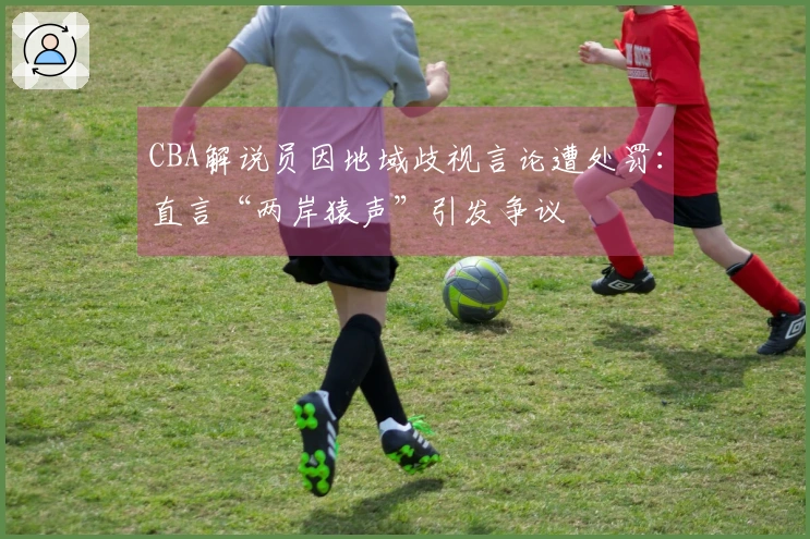CBA解说员因地域歧视言论遭处罚：直言“两岸猿声”引发争议