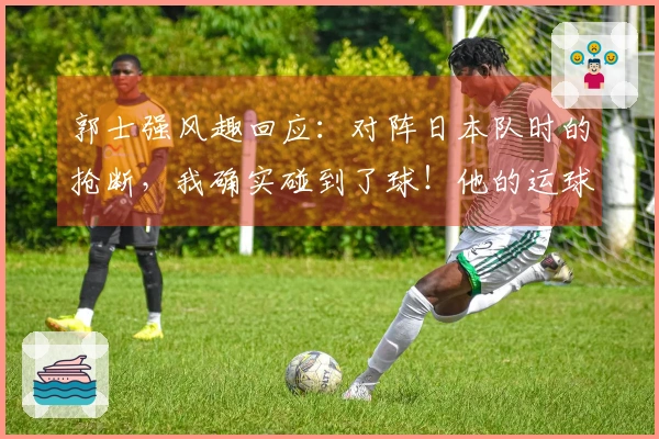 郭士强风趣回应：对阵日本队时的抢断，我确实碰到了球！他的运球幅度太大了
