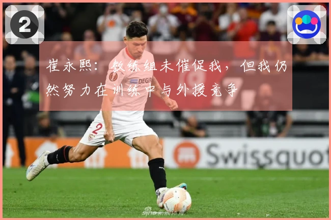 崔永熙：教练组未催促我，但我仍然努力在训练中与外援竞争