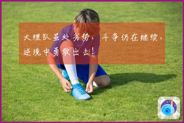 大理队虽处劣势，斗争仍在继续，逆境中勇敢出击！