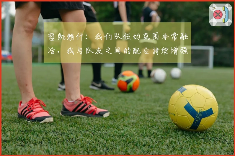 哲凯赖什：我们队伍的氛围非常融洽，我与队友之间的配合持续增强。