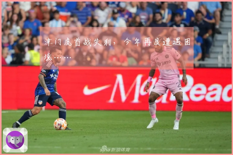 津门虎首战失利,今年再度遭遇困境……