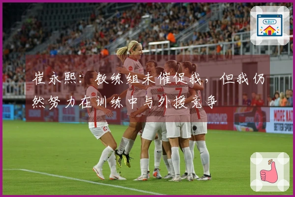 崔永熙：教练组未催促我，但我仍然努力在训练中与外援竞争