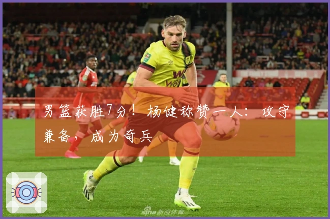 男篮获胜7分！杨健称赞一人：攻守兼备，成为奇兵