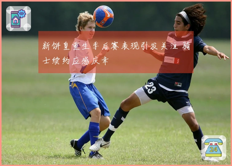 新饼皇重生季后赛表现引发关注 骑士续约应感庆幸